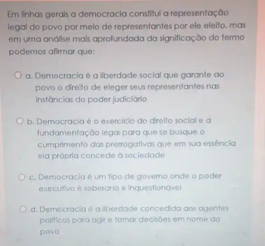 Em linhas gerais a democracia constitui a representação
legal do povo por meio de representantes por ele eleito mas
em uma análise mais aprofundada da significação do termo
podemos afirmar que:
a. Democracia é a liberdade social que garante ao
povo o direito de eleger seus representantes nas
instâncias do poder judiciário
b. Democracia é o exercicio do direito social e a
fundamentação legal para que se busque o
cumprimento das prerrogativas que em sua essência
ela própria concede à sociedade
c. Democracia é um tipo de governo onde o poder
executivo é soberano e inquestionável
d. Democracia é a liberdade concedida aos agentes
politicos para agir e tomar decisões em nome do
povo