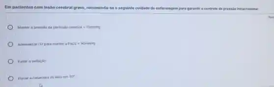 Em pacientes com lesão cerebral grave, recomenda-se o seguinte cuidado de enfermagem para g garantir o controle da pressão intracraniana:
Manter a presshat (a)o de perfushat (a)o cerebrallt 70mmHg
Administrar 02 para manter a PaO2lt 90mmHg
Evitar a sedação
Elevar a cabeceira do leito em 30^circ 
Resp