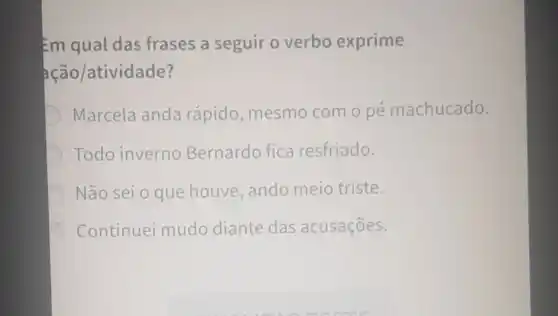 Em qual das frases a seguir o verbo exprime
ação/atividade?
Marcela anda rápido, mesmo como pé machucado.
Todo inverno Bernardo fica resfriado.
Não sei o que houve,ando meio triste.
Continuei mudo diante das acusaçōes.