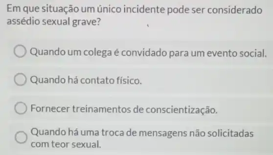 Em que situação um único incidente pode ser considerado
assédio sexual grave?
Quando um colega é convidado para um evento social.
Quando há contato físico.
Fornecer treinamentos de conscientização.
Quando há uma troca de mensagens não solicitadas
com teor sexual.