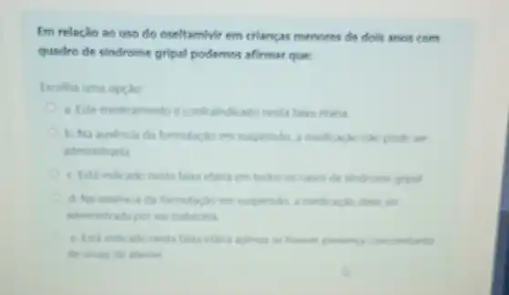 Em relacáo ao uso do oseltamivir em criancas menores de dols anos com
quadro de sindrome gripal podemos afirmar que:
Escolha uma opçao
a. Este medicamento e contraindicado nesta fara etaru
b. Na ausencia da formulacio em suspensin a medicaclondo pode set
administrada
c. Esta indicado nesta faiva etaria em todos os casos de sindrome gripal
d. Na ausercia da formulacloem suspension a medicacion deve ser
administrada por via inalatoria
e. Ista indicado nesta taka etaria apenas se hower preseng concombante
de sinais de alarme