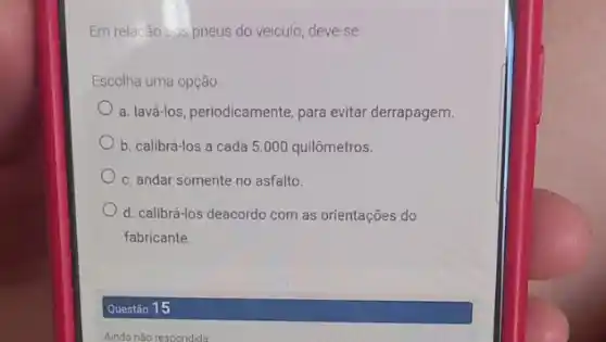 Em relacão aus pneus do veiculo, deve-se
Escolha uma opção:
a. lavá-los, periodicamente, para evitar derrapagem.
b. calibrá-los a cada 5.000 quilômetros.
c. andar somente no asfalto.
d. calibrá-los deacordo com as orientações do
fabricante.