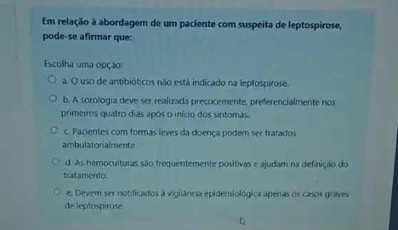 Em relação à abordagem de um paciente com suspeita de leptospirose,
pode-se afirmar que:
Escolha uma opção:
a. O uso de antibióticos não está indicado na leptospirose.
b. A sorologia deve ser realizada precocemente,preferencialmente nos
primeiros quatro dias após o início dos sintomas.
c. Pacientes com formas leves da doença podem ser tratados
ambu latorialmente.
d. As hemoculturas são frequentemente positivas e ajudam na definição do
tratamento.
e. Devem ser notificados a vigilância epidemiologica apenas os casos graves
de leptospirose.