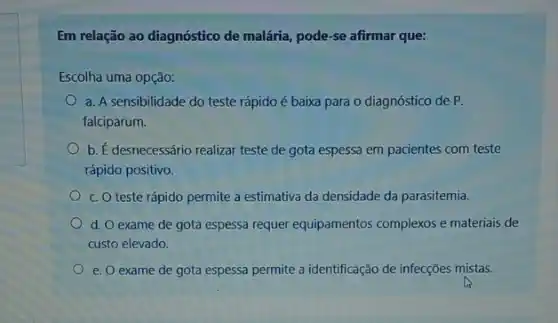 Em relação ao diagnóstico de malária, pode-se afirmar que:
Escolha uma opção:
a. A sensibilidade do teste rápido é baixa para o diagnóstico de P.
falciparum.
b. É desnecessário realizar teste de gota espessa em pacientes com teste
rápido positivo.
c. O teste rápido permite a estimativa da densidade da parasitemia.
d. O exame de gota espessa requer equipamentos complexos e materiais de
custo elevado.
e. O exame de gota espessa permite a identificação de infecções mistas.