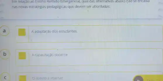 Em relação ao Ensino Remoto Emerg encial, qual das alternativas abaixo nào se encaixa
nas novas estratégias pedagógicas que devem ser abordadas:
square 
B
A capacitaçã docente.
acesso a internet.