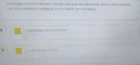 Em relação ao Ensino Remoto Emergencial qual das alternativas abaixo nǎo se encaixa
nas novas estratégias gias pedagógica s que devem ser abordadas:
A a
A adaptação dos estudantes
B b
square