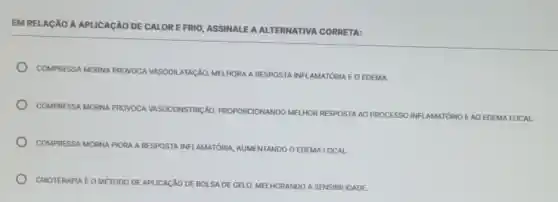 EM RELAção A APLICAção DE CALORE FRIO, ASSINALEA ALTERNATIVA CORRETA:
COMPRESSA MORNA PROVOCA VASODIL ATACÃO, MELHORA A RESPOSTA INFLAMATÓRIA E O EDEMA.
COMPRESSA MORNA PI PROVOCA
VASOCONSTRICÃO, PROPORCIONANDO MELHOR RESPOSTA AO PROCESSO INFLAMATÓRIO EAO EDEMA LOCAL.
COMPRESSA MORNA PIORA RESPOSTA INFLAMATÓRIA AUMENTANDO O EDEMALOCAL
CRIOTERAPIA EOMETODO DE APUCACXO DE BOLSA DE GELO, MELHORANDO A SENSIBI IDADE