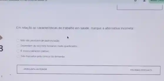 Em relação as caracteristicas do trabalho em saúde, marque a alternativa incorreta:
Não sào passiveis de padronização.
Dependem de recursos humanos muito qualificados
E essencialmente coletivo
Sào marcados pela certeza da demanda