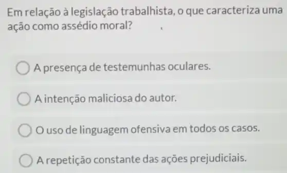 Em relação à legislação trabalhista , o que caracteriza uma
ação como assédio moral?
A presença de testemunhas oculares.
A intenção maliciosa do autor.
uso de linguagem ofensiva em todos os casos.
A repetição constante das ações prejudiciais.