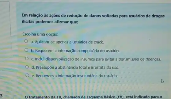 Em relação às ações de redução de danos voltadas para usuários de drogas
ilicitas podemos afirmar que:
Escolha uma opção:
a. Aplicam-se apenas a usuários de crack.
b. Requerem a internação compulsória do usuário.
c. Inclui disponibilização de insumos para evitar a transmissão de doenças.
d. Pressupōe a abstinência total e irrestrita do uso.
e. Requerem a internação involuntária do usuário.
tratamento da TB chamado de Esquema Básico (EB) está indicado para o