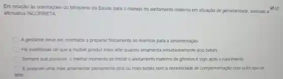 Em relação às orientações do Ministério da Saúde para o manejo do aleitamento materno em situação de gemelaridade, assinale a
afirmativa INCORRETA
A gestante deve ser orientada a preparar fisicamente os mamilos para a amamentação.
Há evidências de que a mulher p produz mais leite quando amamenta simultaneamente dois bebēs.
Sempre que possivel, o melhor momento de iniciar o aleitamento materno de gêmeos é logo após o nascimento.
E possivel uma mãe amamentar plenamente dois ou mais bebês sem a necessidade de complementação com outro tipo de
leite.