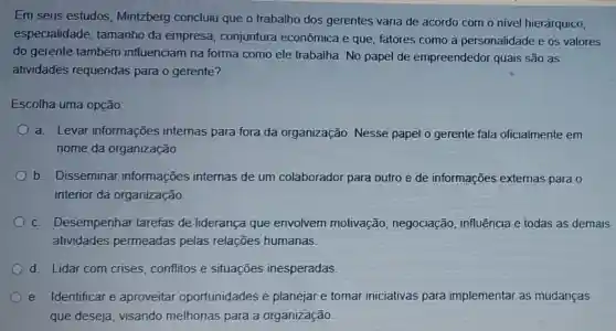 Em seus estudos Mintzberg concluiu que o trabalho dos gerentes varia de acordo com o nivel hierárquico,
especialidade tamanho da empresa conjuntura econômica e que fatores como a personalidade e os valores
do gerente também influenciam na forma como ele trabalha. No papel de empreendedor quais são as
atividades requeridas para o gerente?
Escolha uma opção:
a. Levar informações internas para fora da organização Nesse papel o gerente fala oficialmente em
nome da organização
b. Disseminar informações internas de um colaborador para outro e de informações externas para o
interior da organização.
c. Desempenhar tarefas de liderança que envolvem motivação negociação influência e todas as demais
atividades permeadas pelas relações humanas.
d. Lidar com crises, conflitos e situaçōes inesperadas
e. Identificar e aproveitar oportunidades e planejar e tomar iniciativas para implementar as mudanças
que deseja visando melhorias para a organização.