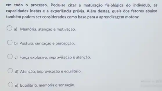 em todo o processo . Pode-se citar a maturação fisiológica do individuo, as
capacidades inatas e a experiência prévia. Além destes, quais dos fatores abaixo
também podem ser considerados como base para a aprendizagem motora:
a) Memória, atenção e motivação.
b) Postura, sensação e percepção.
c) Força explosiva improvisação e atenção.
d) Atenção, improvisação e equilibrio.
e) Equilibrio, memória e sensação.