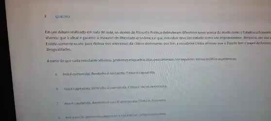 Em um d ebate re alizado em sala de aula , os alunos de Filosofia Política defenderam dife rentes teses acerca do modo como o Estado e a Economi
afirmou que o idea é garantir o máximo de liberdade econômi ca e que indi iduo deve ser tratado como um empreended or; Bentinho, por sua
Estado somente existe par a defesa dc s interesses da classe dominante por fim,a estudante Cíntia afirm ou que o Estadc tem o papel de foment.
des igualdades.
A partir do qu e cada estl dante afirmoc , poder nos enquadrar seus pensamentos nas seguintes teorias p lítico-econômicas:
A Ana comunist a: Bentinho é socialista : Cíntia é capitalista
B
Anaé capitalista : Bentin ho é comunista Cín tia é social-dem ocrata.
Ana é capitalista ; Bentinho social I-democrata;Cíntia é com unista.
D Anaéso
apitalista;Cíntia é comunista.