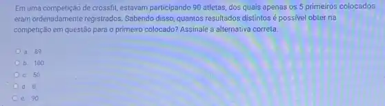 Em uma competição de crossfit, estavam participando 90 atletas, dos quais apenas os 5 primeiros colocados
eram ordenadamente registrados. Sabendo disso quantos resultados distintos possivel obter na
competição em questão para o primeiro colocado? Assinale a alternativa correta.
a. 89
b. 100
c. 50
d. 0.
e. 90