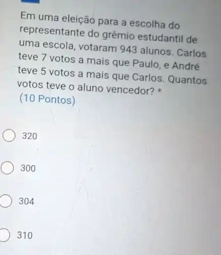 Em uma eleição para a escolha do
representante do grêmio estudantil de
uma escola votaram 943 alunos. Carlos
teve 7 votos a mais que Paulo . e André
teve 5 votos a mais que Carlos Quantos
votos teve o aluno vencedor?
(10 Pontos)
320
300
304
D 310