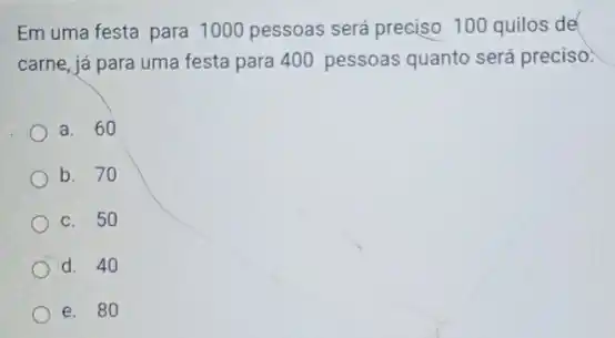 Em uma festa para 1000 pessoas será preciso 100 quilos de
carne, já para uma festa para 400 pessoas quanto será preciso:
a. 60
b. 70
c. 50
d. 40
e. 80