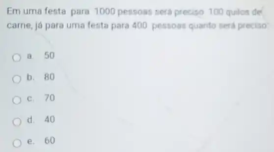 Em uma festa para 1000 pessoas sera preciso 100 quilos de
carne, já para uma festa para 400 pessoas quanto será preciso
a. 50
b. 80
c. 70
d. 40
e. 60