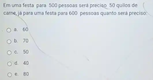 Em uma festa para 500 pessoas será preciso 50 quilos de
carne, já para uma festa para 600 pessoas quanto será preciso:
a. 60
b. 70
c. 50
d. 40
e. 80