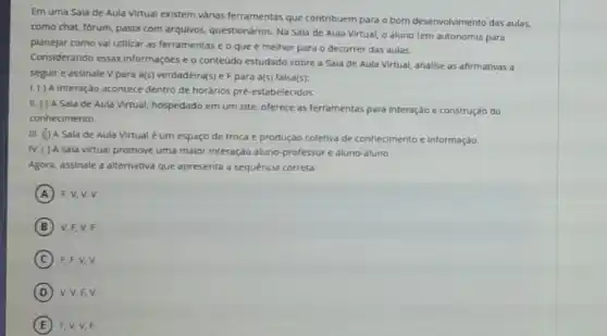 Em uma Sala de Aula Virtual existem várias ferramentas que contribuem para o bom desenvolvimento das aulas,
como chat, forum, pasta com arqulvos, questionários Na Sala de Aula Virtual, o aluno tem autonomla para
planejar como val utilizar as ferramentas e o que é melhor para o decorrer das aulas.
Considerando essas Informaçóes e o conteúdo estudado sobre a Sala de Aula Virtual, analise as afirmativas a
seguir e assinale V para a(s) verdadeira(s) e F para a(s) falsa(s):
1. ( ) A interação acontece dentro de horários pré-estabelecidos.
II. ( ) A Sala de Aula Virtual, hospedado em um site, oferece as ferramentas para interação e construção do
conhecimento.
III. (1) A Sala de Aula Virtual é um espaço de troca e produção coletiva de conhecimento e informação.
IV. ( ) A sala virtual promove uma malor Interação aluno-professore aluno-aluno
Agora, assinale a alternativa que apresenta a sequência correta
A F,V,V,V
B V, F, V, F.
C F, F,V,V.
D V, V,F,V.
E F.V,V,F