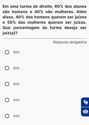 Em uma turma de direito, 60%  dos alunos
são homens e 40%  são mulheres . Além
disso, 40%  dos homens querem ser juizes
e 50%  das mulheres querem ser juízas.
Que porcentagem da turma deseja ser
juiz(a)?
Resposta obrigatória
60% 
50% 
90% 
45% 
44%