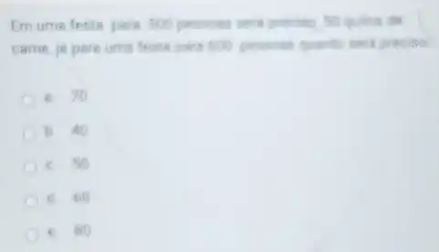 Em ume feste pare 500 pessons seri precise 50 quilos de
carne, jé pare ume feets pare 600 pessons quanto sera preciso
8. 70
b. 40
c. 50
C d 60
c. 80