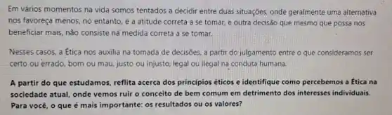 Em vảrios momentos na vida somos tentados a decidir entre duas situações onde geralmente uma alternativa
nos favoreça menos no entanto, é a atitude correta a se tomar, e outra decisão que mesmo que possa nos
beneficiar mais, não consiste nã medida correta a se tomar.
Nesses casos, a Ética nos auxilia na tomada de decisões, a partir do julgamento entre o que consideramos ser
certo ou errado bom ou mau, justo ou injusto, legal ou ilegal na conduta humana.
A partir do que estudamos, reflita acerca dos princípios éticos e identifique como percebemos a Ética na
sociedade atual,onde vemos ruir o conceito de bem comum em detrimento dos interesses individuais.
Para você, o que é mais importante:os resultados ou os valores?