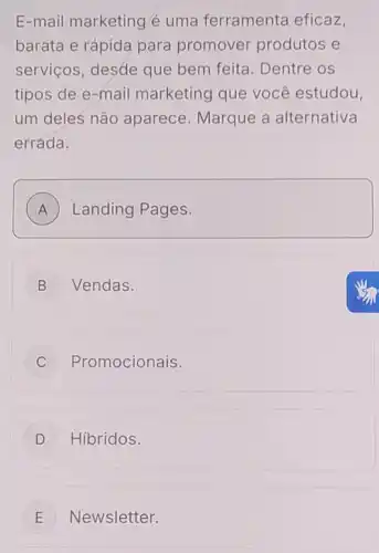 E-mail marketing é uma ferramenta eficaz
barata e rápida para promover produtos e
servicos, desde que bem feita . Dentre os
tipos de e-mail marketing que você estudou.
um deles não aparece . Marque a alternativa
errada.
A ) Landing Pages. A
B Vendas.
C ) Promocionais.
D j Hibridos.
E Newsletter. E