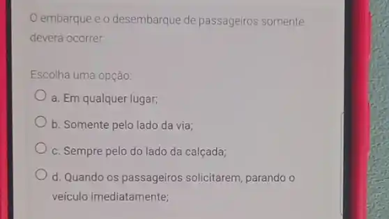 embarque e o desembarque de passageiros somente
deverá ocorrer
Escolha uma opção:
a. Em qualquer lugar;
b. Somente pelo lado da via:
c. Sempre pelo do lado da calçada;
d. Quando os passageiros solicitarem, parando o
veículo imediatamente;