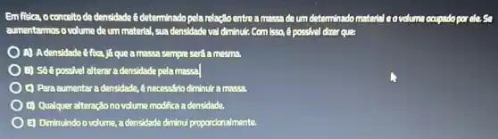 Emfisica, oconceito de densidade 8 determinado pela relação entre a massa de um determinadomateral eovolume ocupado por cles
aumentarmos o volume de um material, sua densidade val diminute Comisso, é possive!dizer ques
A) Adensidade éfoa,já que a massa sempre será aluesua.
B) Só é possivel alterar a densidade pela massa
(1) Para aumentara densidade, 8 necessârio diminutra luassa
D) Qualqueralteraçãono volume modifica a densidade.
E) Diminuindo ovolume, adensidade diminui proporcionalmente.