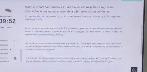 EMPO RESTANTE
09:52
MINS SECS
RGUNT A 5	1
ERGUN STA6	1
ERGUN ITA 7	1
ERGUM ITA 8	1
ERGUN STA 9 (1)
ERGUN VTA 10	1
Marque V para Verdadeiro e F para Falso, em relação as seguintes
afirmações e em seguida assinale a alternativa correspondente:
As ventilaçōes são aplicadas após 30 compressôes torácicas durante a RCP, seguindo a
sequência C-A-B;
Uso de vasopressores durante a RCP é aumentar a pressão de perfusão coronariana, definida
como a diferenca entre a pressão aórtica e a pressão no átrio direito durante a fase de
relaxamento (descompressão)torácico;
As valyas atrioventriculares sào aquelas que fazem a comunicação dos átrios com os ventriculos
a valva tricüspide comunica o átrio e o ventriculo direito, já a valva bicúspide (ou mitral)comunica
átrio e o ventriculo esquerdo;
Feixe de His bifurca-se em ramo direito e esquerdo, dando origem as fibras de Purkinje , que
vão se espalhar pelos ventriculos, e despolariza a um ritmo de aproximadamente 40 bpm