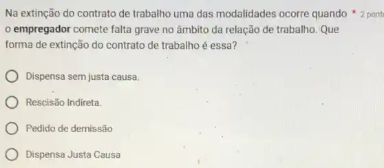 empregador comete falta grave no âmbito da relação de trabalho. Que
forma de extinção do contrato de trabalho é essa?
Dispensa sem justa causa.
Rescisão Indireta.
Pedido de demissão
Dispensa Justa Causa
Na extinção do contrato de trabalho uma das modalidades ocorre quando 2 pont