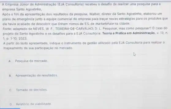 A Empresa Júnior de Administração (EJA Consultoria) recebeu o desafio de realizar uma pesquisa para a
empresa Santo Agostinho,
Apos o fim da apresentação dos resultados da pesquisa, Walber, diretor da Santo Agostinho, elaborou um
plano de emergencia junto a equipe comercial da empresa para traçar novas estratégias para os produtos que
ele havia acabado de descobrir que tinham menos de 5%  de marketshare na cidade.
Fonte: adaptado de NEVES W. F.; TEIXEIRA-DE -CARVALHO, D. L Pesquisar, mas como pesquisar? 0 caso do
projeto da Santo Agostinho e os desafios para a EJA Consultoria. Teoria e Prática em Administraçãc v.13.n
1,p.1-10,2023
A partir do texto apresentado, indique o instrumento de gestáo utilizado pela EJA Consultoria para realizar o
mapeamento de sua participação'no mercado.
A Pesquisa de mercado
B Apresentação de resultados
C Tomada de decisóes.
D Relatório de viabilidade.