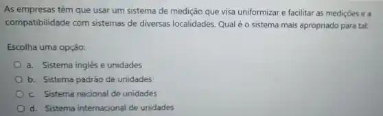 As empresas têm que usar um sistema de medição que visa uniformizar e facilitar as medições e a
compatibilidad e com sistemas de diversas localidades Qual é 0 sistema mais apropriado para tal:
Escolha uma opção:
a. Sistema inglês e unidades
b. Sistema padrão de unidades
c. Sistema nacional de unidades
d. Sistema internacional de unidades