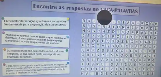 Encontre as res postas no carry -PAI AVRA s
Fornecedor de servicos que fornece os insumos
fundamental s para a operação de sua empresa.
Aquela que aparece na nota fiscal, e que, na maioria
das vezes, é efeti ramente recebid pela empresa
que presta o servico ou que vende um produto.
c
Da receita bruta são calculados e deduzidos os
impostos. Oque sobra desta conta pode ser
chamado de receita __
Etoda aquela que e perada a partir da operação do negóclo, ou
seja, as entradas advindas do servico prestado ou da venda do
produto que está devidamente qualificado no objeto social da
empresa, é chamada de recelta __
R
IE B A UEPO GB
SE S T R FUTUR A L E K P D L
H C S C H E D T C Q F P m E R A
j
D
x V
F
1 p z T Q T V R B x
Q u S N G N S A H 1
F Q T m Q B Q L E B A T C x
Q A u z B B S C C L G R B 1 P B
C B L S R F V V Q E P P V u
A R I T A x C x C I R Q V N R G
I u s P L I Q U I D A R P A M D
G T D u J T V T N o R S L C j
K A B D S C C L B T J N F D S