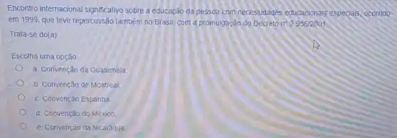 Encontro internaciona significativo sobre a educação da pessoa com necessidades educacionais especiais, ocorrido
em 1999, que teve repercussão também no Brasil, com a promulgação do Decreto n^circ 2.956/2001
Trata-se do(a):
Escolha uma opção:
a. Convenção da Guatemala:
b. Convenção de Montreal
c. Convenção Espanha
d. Convenção do México:
e. Convenção da Nicarágua: