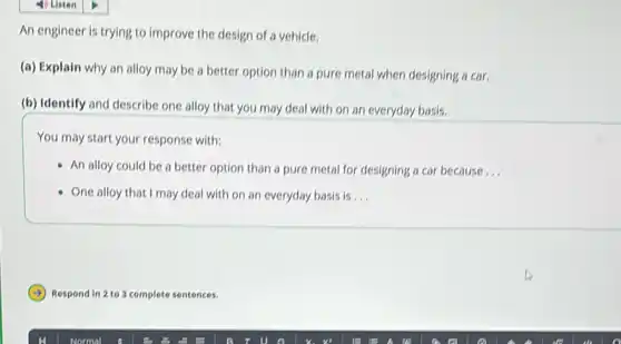 An engineer is trying to improve the design of a vehicle.
(a) Explain why an alloy may be a better option than a pure metal when designing a car.
(b) Identify and describe one alloy that you may deal with on an everyday basis.
You may start your response with:
- An alloy could be a better option than a pure metal for designing a car because __
One alloy that I may deal with on an everyday basis is __
Respond in 2 to 3 complete sentences.