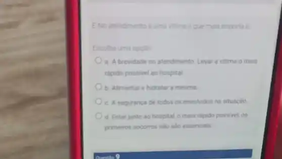 ENo atendimento a uma vitima o que mais importa e
Escolha uma opçdo
a. A brevidade no atendimento Levar a vitima o mais
rapido possivel ao hospital
b. Alimentar e hidratar a mesma
c. A seguranca de todos os envolvidos na situaçǎo
d. Estar junto ao hospital, o mais rapido possivel, os
primeiros socorros nào sao essencials