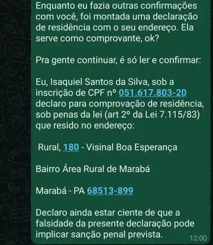 Enquanto eu fazia outras confirmações
com você foi montada uma declaração
de residencia I com o seu endereco . Ela
serve como comprovante , ok?
Pra gente continuar,é só ler e confirmar:
Eu , Isaquiel Santos da Silva, sob a
inscricã o de CPF n^0051.617.803-20
declaro para comprovação de residencia,
sob penas da lei (art 2^0 da Lei 7.115/83
que resido no endereço:
Rural, 180 - Visinal Boa Esperança
Bairro Área Rural de Marabá
Marabá -PA 68513 -899
Declaro ainda estar ciente de que a
falsidade da presente declaração pode