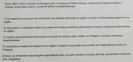 Entre 1864 e 1870 a Guerra do Paragua opôs o Paraguai à Tríplice Aliança composta por Argentina Brasil e
Uruguai. Sobre essa Guerra, é possive afirmar corretamente que
A) se relaciona ao processo de construção dos Estados Nacionais na região do Prata e à disputa pela hegemonia na
região.
B) demonstrou a fragilidade militar dos paises envolvidos e permitiu a penetração armada e comercial estadunidense
na região.
C) resultou exclusivamente da ambição excessiva de Solano López, ditador do Paraguai, e de seus interesses
expansionistas.
D) consolidou a hegemonia espanhola na região e impediu a conclusão do processo de independência politica do
Paraguai.
E) levou ao rompimento das relações diplomáticas entre os quatro países e à
busca, por eles, de parcerias mercantis
com a Inglaterra.