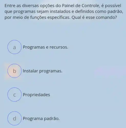 Entre as diversas opções do Painel de Controle, é possivel
que programas sejam instalados e definidos como padrão,
por meio de funções especificas Qual é esse comando?
Programas e recursos.
B ) Instalar programas.
C Propriedades
D Programa padrão.