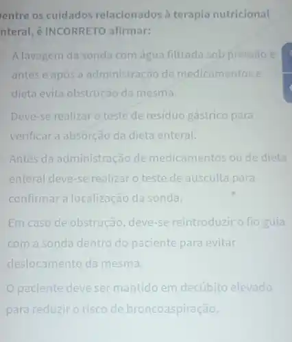 entre os cuidados relacionados à terapia nutricional
nteral, é INCORRETC afirmar:
A lavagem da sonda com água filtrada sob pressão e
antes e após a administração de medicamentos e
dieta evita obstruçãc da mesma.
Deve-se realizar o teste de resíduo gástrico para
verificar a absorcãc da dieta enteral.
Antes da administração de medicamentos ou de dieta
enteral deve-se realizar o teste de ausculta para
confirmar a localização da sonda.
Em caso de obstrucão, deve-se reintroduzir o fio guia
com a sonda dentro do paciente para evitar
deslocamento da mesma.
paciente deve ser mantido em decúbito elevado