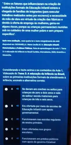 Entre os fatores que influenciaram na criação de
institulções formais de Educação Infantil estava a
chegada de familias de imigrantes (para executer
trabalhos realizados antes por escravos) a necessidade
de mato de obra em virtude da criação das tabricase
devido à ofertade emprego às mulheres, gerourse
alguns riscos, porque as criangas permaneclam reunidas
sobos culdados de uma mulher pobre e sem preparo
especifico.
quelre lero texto Integralmente elecatd
Cocilla M. M. Editionallo Infontile
de aprendizagem do oula 1. Temo
3: Aeducacilo da Inflincia no Bresil Curitiba Intersaberes, 2020, Omin028 a
02min25s
Considerando o texto acime eos conteudos da Aula 1.
Videoaula do Tema 3:A educação da Infêncla no Bresil,
sobre as primeires instituções formais de atendimento à
infāncia, assinale a alternative correta:
A Se davam em creches ou asilos para
crianças de zero a dois anos e sala
de asilos/ escola maternais para
crianças de três a sels anos.
B	Era ofertada por meio de escolas de
Educação Infantil com apoio
governamental.
Funcionavam nas escolas regulares
de ensino primário.
Eram ofertadas nos grupos
Funcionavam em prédios públicos
com apoio do governo Estadual.