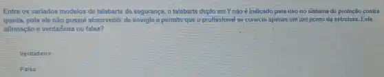 Entre os variados modelos de talabarte de segurança, o talabarte duplo em Y não é indicado para uso no sistema de proteção contra
queda,pois ele não possui absorvedor de energia e permite que o profissional se conecte apenas em um ponto da estrutura. Esta
afimação é verdadeira ou falsa?
Verdadeiro
Falso