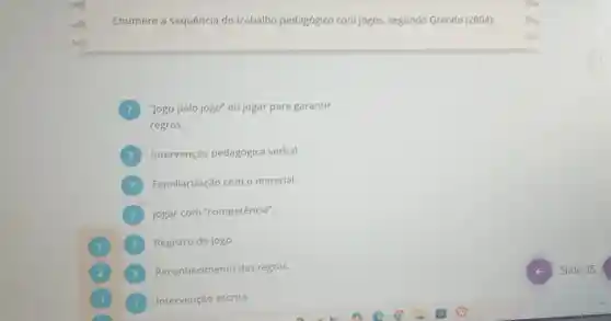 Enumere a sequencia do trabalho pedagógico com jogos, segundo Grando (2004):
"Jogo pelo jogo" ou jogar para garantir ?
regras.
Intervenção pedagógica verbal.
Familiarização com o material.
Jogar com "competência".
Registro do jogo.
Reconhecimento das regras.
3
Intervenção escrita.