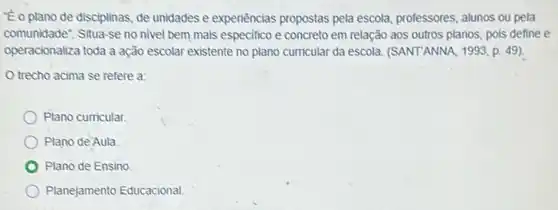 Eoplano de disciplinas, de unidades e experiencias propostas pela escola, professores, alunos ou pela
comunidade". Situa-se no nivel bem mais especifico e concreto em relação aos outros planos, pois define e
operacionaliza toda a ação escolar existente no plano curricular da escola (SANTANNA, 1993, p. 49 ) -
trecho acima se refere a:
Plano curricular.
Plano de Aula
Plano de Ensino
Planejamento Educacional