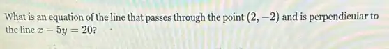 What is an equation of the line that passes through the point (2,-2) and is perpendicular to
the line x-5y=20