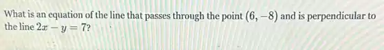 What is an equation of the line that passes through the point (6,-8) and is perpendicular to
the line 2x-y=7