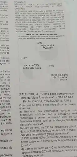 equilibrio
ida com a
tidade de
gradáveis,
07 (ANGLO)
UTILIZE TEXTO E OS INFOGRAFICOS
ABAIX o PARA RESP ONDER A ESTA
QUESTÃO
"A Amazônia está condenada a perder no minimo
20%  de sua fisionomia original com as mudanga
climáticas. 0 impacto poderá ser ainda pior
afetar 85%  da floresta se as temperature is
ultrapa issare m a cas a dos 4^circ C comparadas com
niveis pré-industriais. Este foi o quadro sombrio
apresentado pelo Centro Hadley, instituto de
meteorologia do Reino Unido durante o
Congre esso Cientifico Internacior
sobre
Mudanças Climáticas. em Copenhagu
(FALEIROS, G . "Clima pode comprometer
85%  da Mata Amazônica Folha de São
Paulo. Ciência . 12/03/2009, p A16.)
Com base no texto e nos infográficos, é correto
dizer que:
a) Nenhuma das informações contidas nos
infográficos confirma que a Amazônia está
condenada a perder no minimo 20%  de sua
fisionomia original com as mudancas climáticas
como afirma o texto.
b) Com aumento de 3^circ C na temperatura global.
dano sofrido pela floresta Amazônica é maior
que se a temperatura global aumentar
4^circ 
c) Pelo menos 60%  da floresta Amazônica se
for de 2^circ 
d) Com o aumento de
4^circ C na temperatura glo
apenas cerca de
20%  da floresta Amazônica s
mantidos intactos.