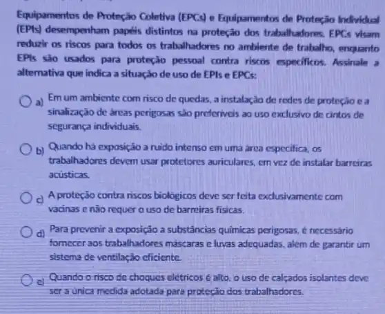 Equipamentos de Proteção Coletiva (EPCs) e Equipamentos de Proteção Individual
(EPIs) desempenham papéis distintos na proteção dos trabalhadores. EPCs visam
reduzir os riscos para todos os trabalhadores no ambiente de trabalho enquanto
EPls são usados para proteção pessoal contra riscos especificos. Assinale a
altemativa que indica a situação de uso de EPIs e EPCs:
a) Em um ambiente com risco de quedas, a instalação de redes de proteção e a
sinalização de âreas perigosas são preferiveis ao uso exclusivo de cintos de
segurança individuais.
b) Quando há exposição a ruido intenso em uma área especifica, os
trabalhadores devem usar protetores auriculares, em vez de instalar barreiras
acusticas.
c) A proteção contra riscos biologicos deve ser feita exclusivamente com
vacinas e não requer o uso de barreiras fisicas.
d) Para prevenir a exposição a substâncias quimicas perigosas, é necessário
fornecer aos trabalhadores máscaras e luvas adequadas além de garantir um
sistema de ventilação eficiente.
e)
Quando o risco de choques eletricosé alto o uso de calcados isolantes deve
seraunica medida adotada para proteção dos trabalhadores.